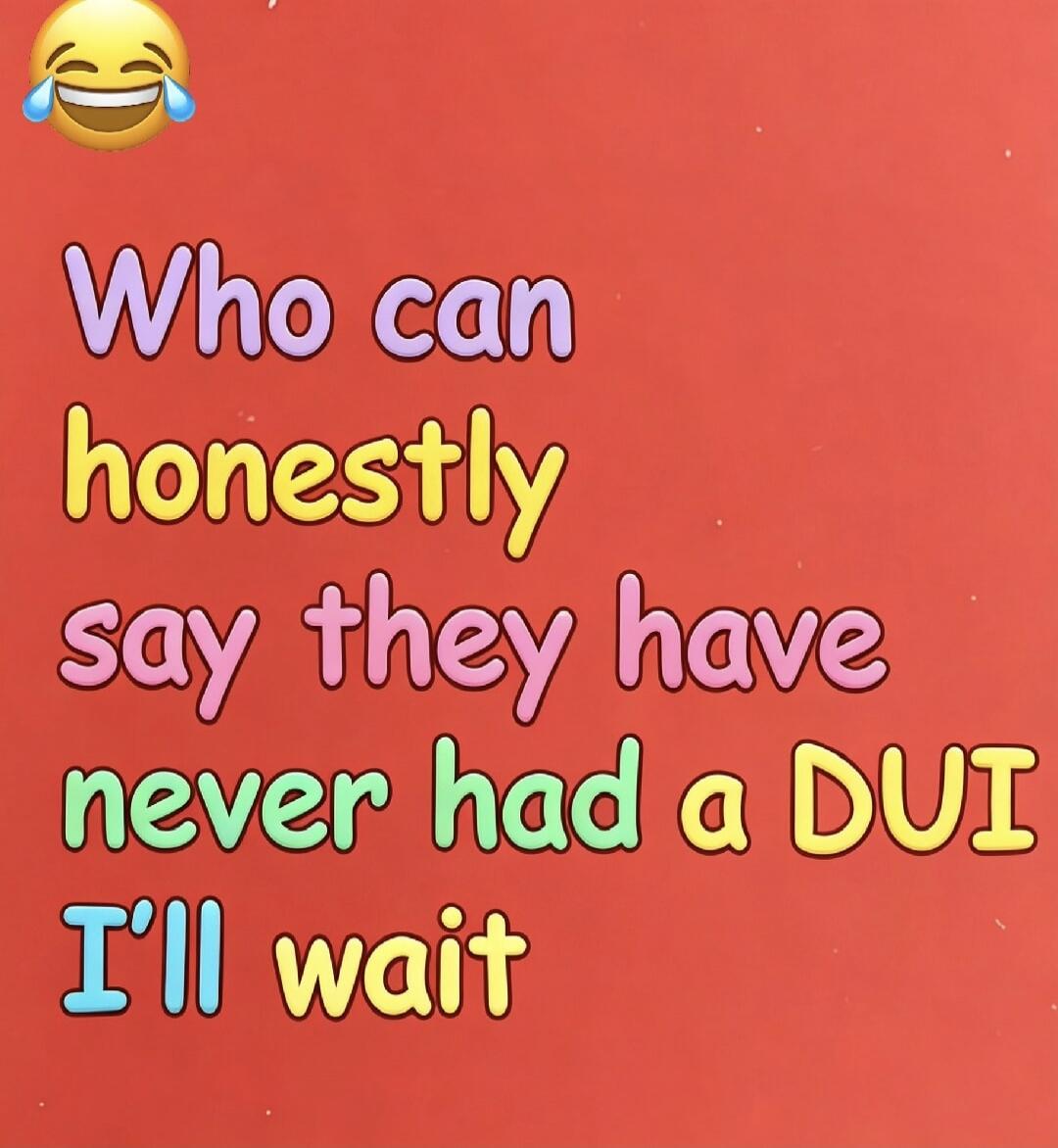 Who can honestly say they have never had a DUI I'll wait 😂