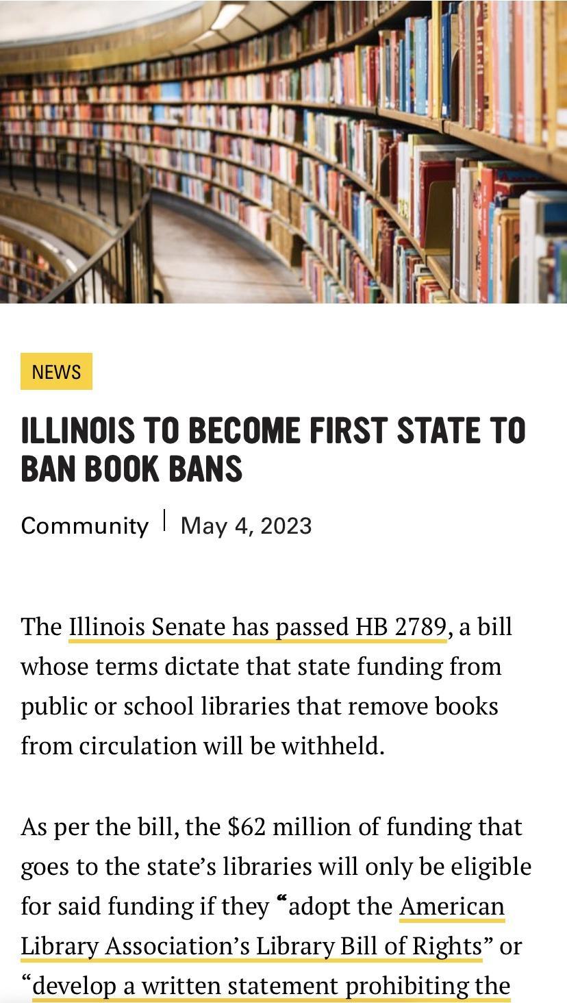 NEWS ILLINOIS TO BECOME FIRST STATE TO BAN BOOK BANS Community May 4 2023 The Illinois Senate has passed HB 2789 a bill whose terms dictate that state funding from public or school libraries that remove books from circulation will be withheld As per the bill the 62 million of funding that goes to the states libraries will only be eligible for said funding if they adopt the American Library Associa