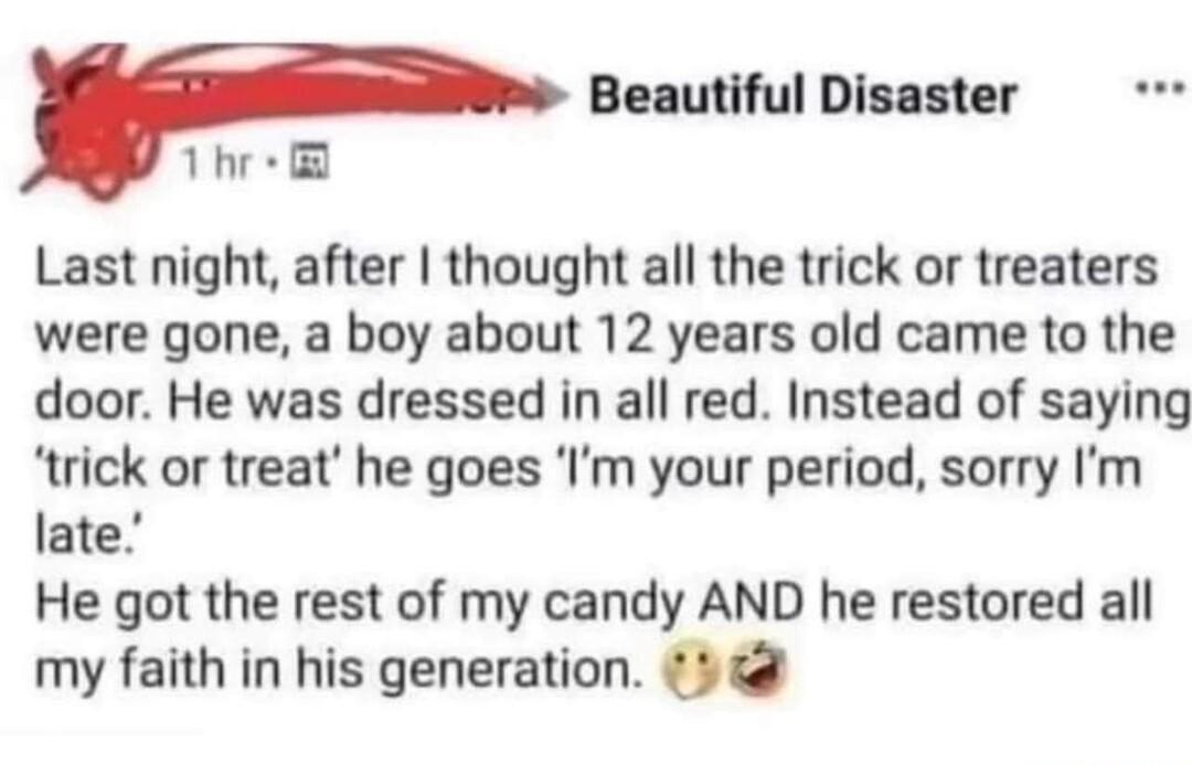 Beautiful Disaster 1hr Last night after thought all the trick or treaters were gone a boy about 12 years old came to the door He was dressed in all red Instead of saying trick or treat he goes Im your period sorry Im late He got the rest of my candy AND he restored all my faith in his generation 5