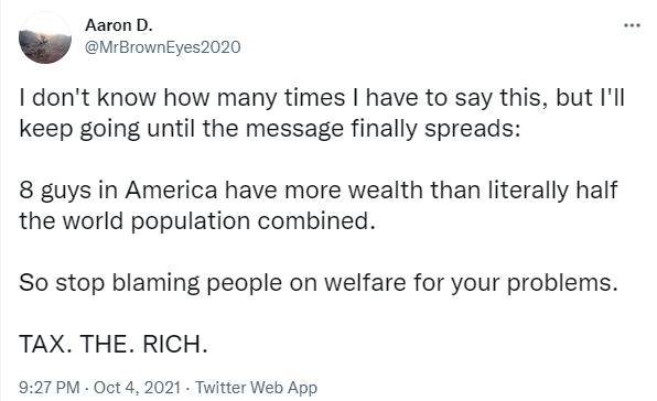 I dont know how many times have to say this but Ill keep going until the message finally spreads 8 guys in America have more wealth than literally half the world population combined So stop blaming people on welfare for your problems TAX THE RICH 927PM Oct 4 2021 Twitter Web App
