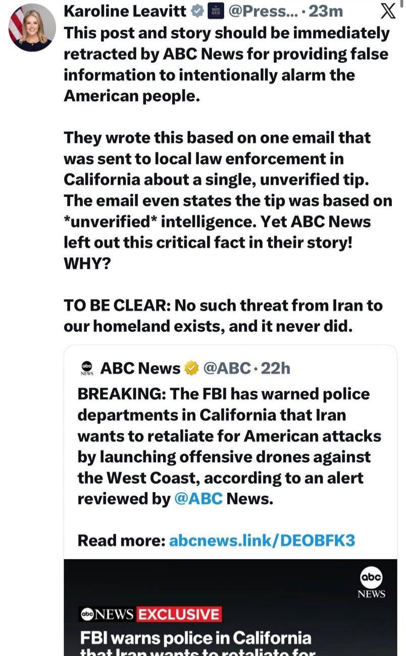 Karoline Leavitt @Press... 23m X This post and story should be immediately retracted by ABC News for providing false information to intentionally alarm the American people. They wrote this based on one email that was sent to local law enforcement in California about a single, unverified tip. The email even states the tip was based on *unverified* i