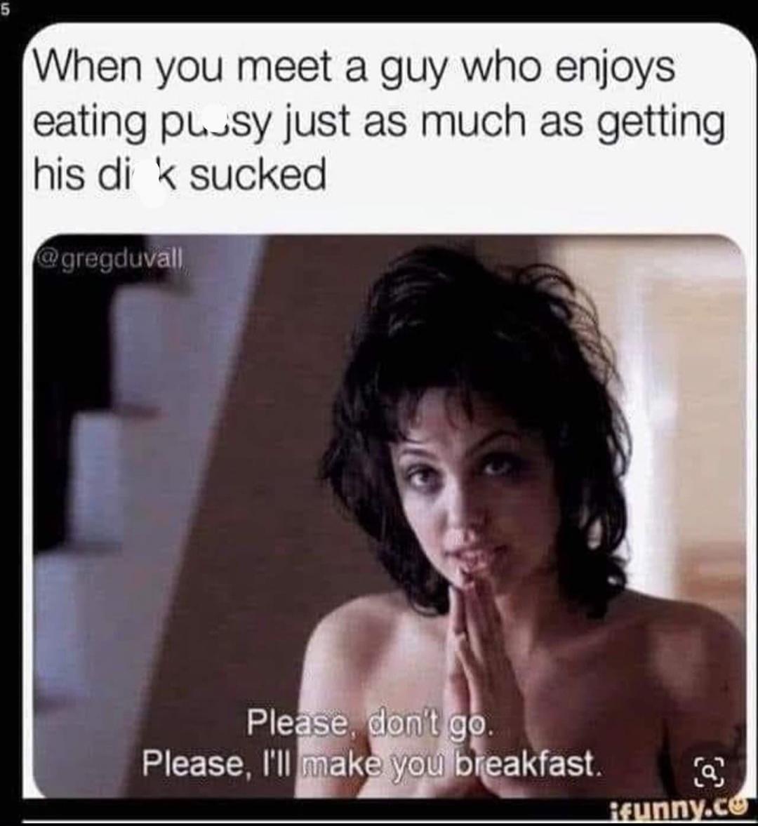 When you meet a guy who enjoys eating pussy just as much as getting his dick sucked. Please, don't go. Please, I'll make you breakfast.