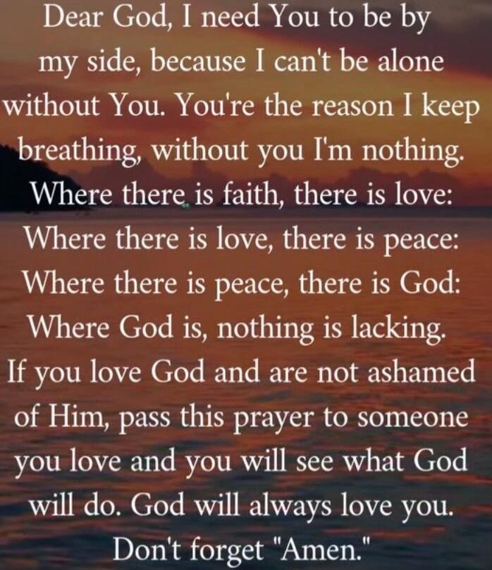 Dear God, I need You to be by my side, because I can't be alone without You. You're the reason I keep breathing, without you I'm nothing. Where there is faith, there is love: Where there is love, there is peace: Where there is peace, there is God: Where God is, nothing is lacking. If you love God and are not ashamed of Him, pass this prayer to some