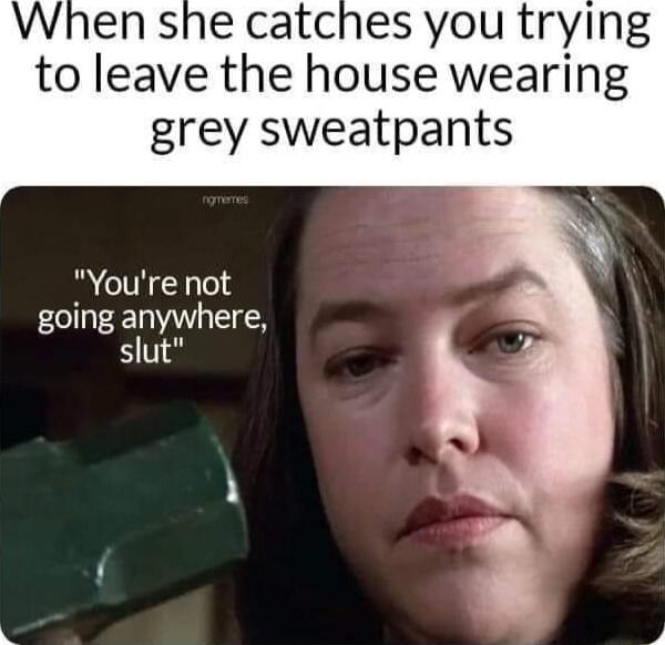 When she catches you trying to leave the house wearing grey sweatpants R CTHCN going anywhere slut