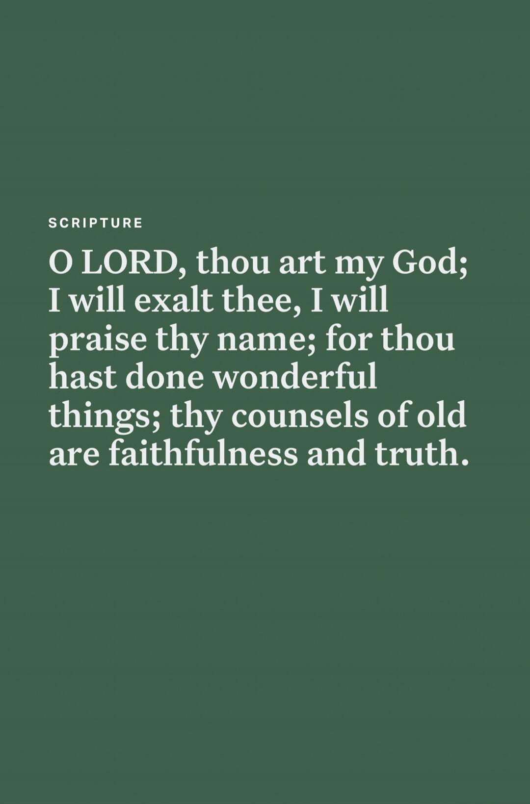 O LORD, thou art my God; I will exalt thee, I will praise thy name; for thou hast done wonderful things; thy counsels of old are faithfulness and truth.