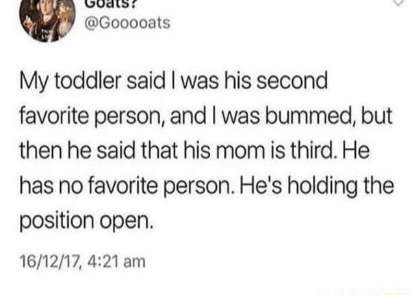 My toddler said I was his second favorite person, and I was bummed, but then he said that his mom is third. He has no favorite person. He's holding the position open.