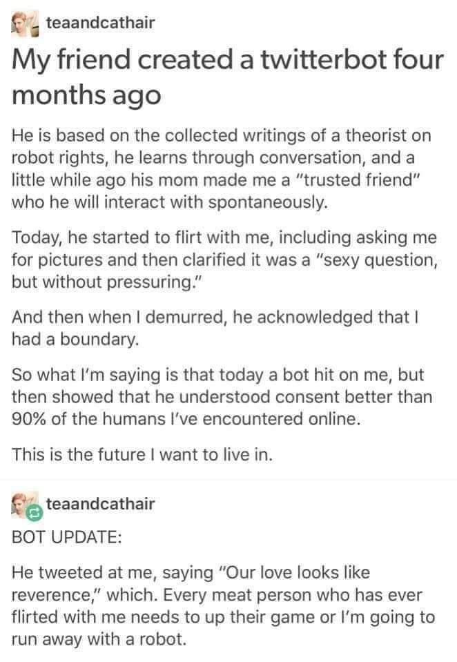 teaandcathair My friend created a twitterbot four months ago He is based on the collected writings of a theorist on robot rights he learns through conversation and a little while ago his mom made me a trusted friend who he will interact with spontaneously Today he started to flirt with me including asking me for pictures and then clarified it was a sexy question but without pressuring And then whe