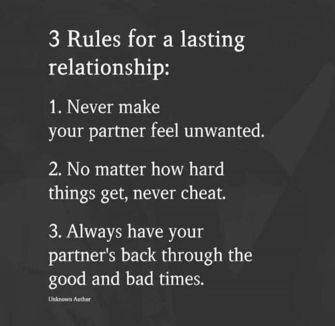 3 Rules for a lasting relationship:

1. Never make your partner feel unwanted.
2. No matter how hard things get, never cheat.
3. Always have your partner's back through the good and bad times.
Unknown Author
