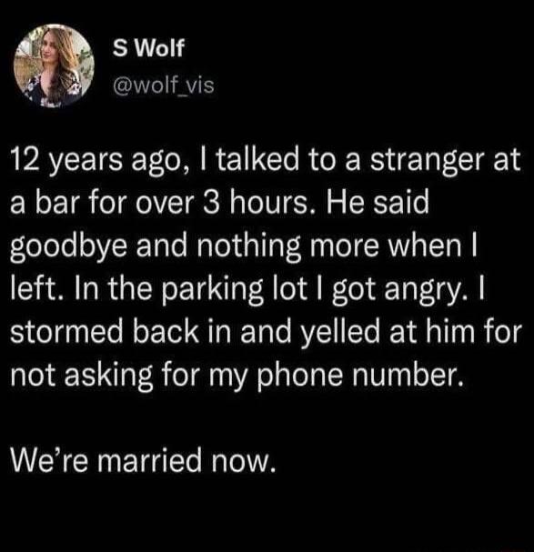 S Wolf @wolf_vis 12 years ago, I talked to a stranger at a bar for over 3 hours. He said goodbye and nothing more when I left. In the parking lot I got angry. I stormed back in and yelled at him for not asking for my phone number. We're married now.
