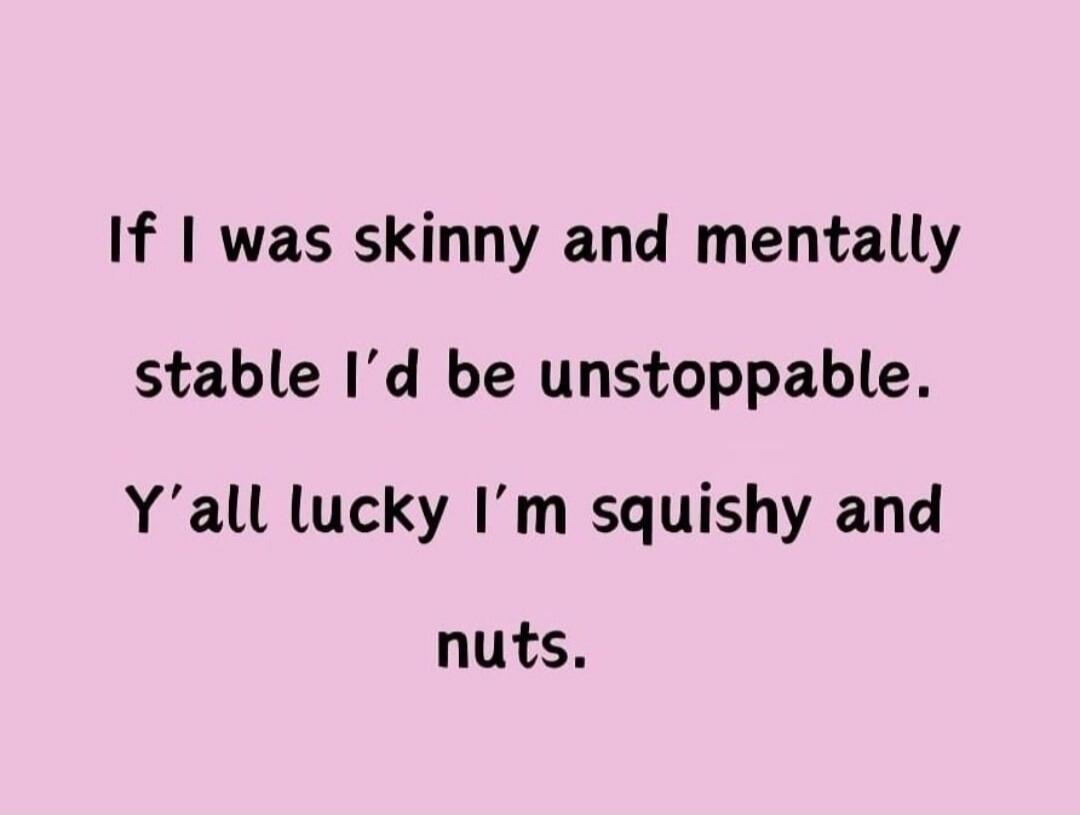 If I was skinny and mentally stable I'd be unstoppable. Y'all lucky I'm squishy and nuts.