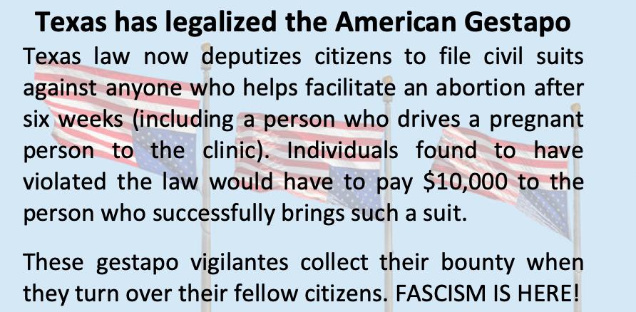Texas has legalized the American Gestapo Texas law now deputizes citizens to file civil suits against anyone who helps facilitate an abortion after six weeks including a person who drives a pregnant person to the clinic Individuals found to have violated the law would have to pay 10000 to the person who successfully brings such a suit These gestapo vigilantes collect their bounty when they turn ov