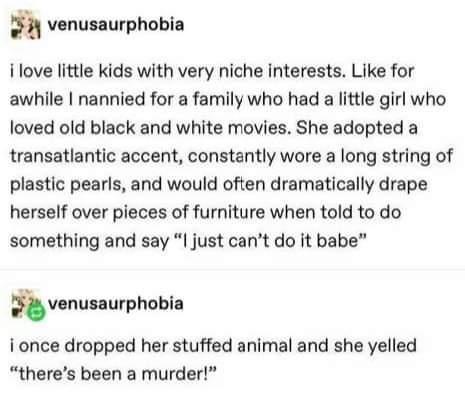 s h venusaurphobia i love little kids with very niche interests Like for awhile nannied for a family who had a little girl who loved old black and white movies She adopted a transatlantic accent constantly wore a long string of plastic pearls and would often dramatically drape herself over pieces of furniture when told to do something and say I just cant do it babe ivnusnurphobla i once dropped he