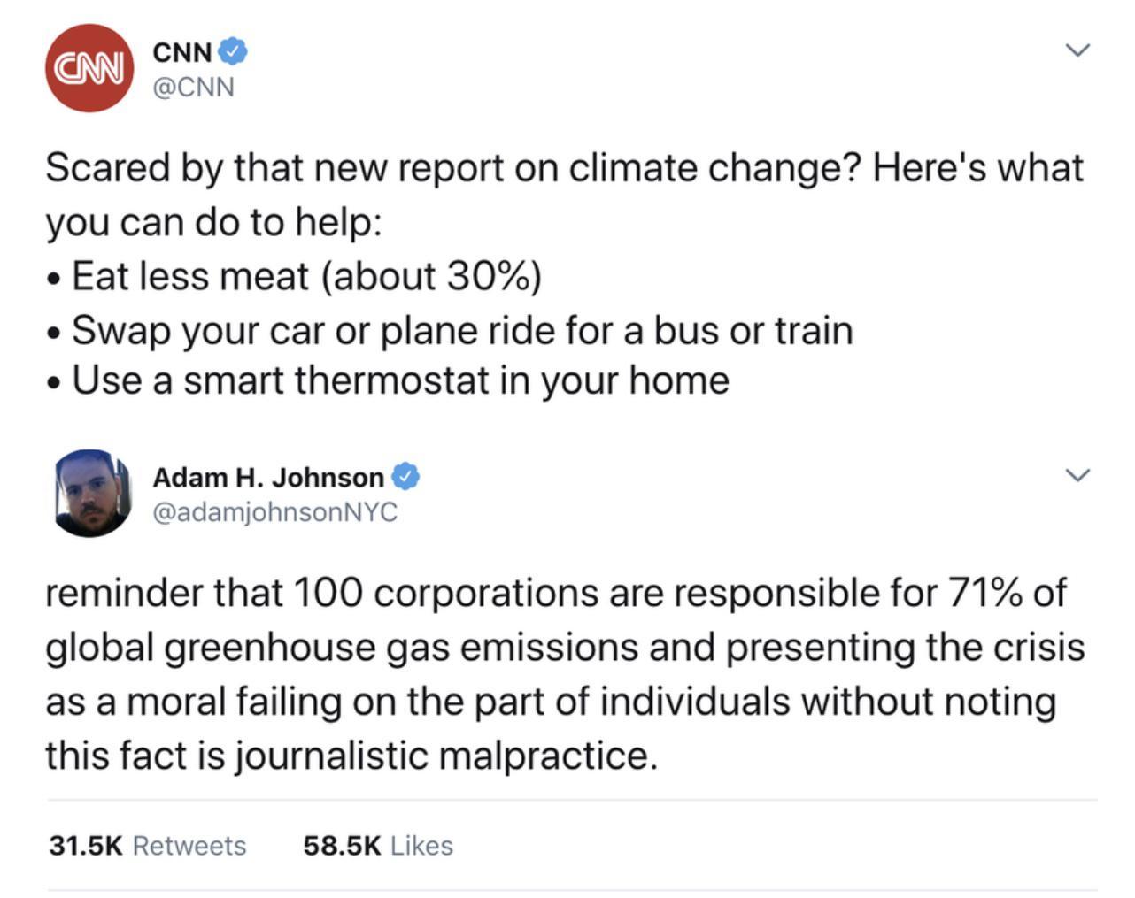 CNN v CNN Scared by that new report on climate change Heres what you can do to help o Eat less meat about 30 Swap your car or plane ride for a bus or train Use a smart thermostat in your home Adam H Johnson v adamjohnsonNYC reminder that 100 corporations are responsible for 71 of global greenhouse gas emissions and presenting the crisis as a moral failing on the part of individuals without noting 