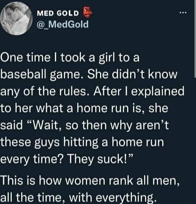 MED GoLD E MedGold One time took a girl to a baseball game She didnt know any of the rules After explained to her what a home run is she said Wait so then why arent these guys hitting a home run every time They suck This is how women rank all men all the time with everything