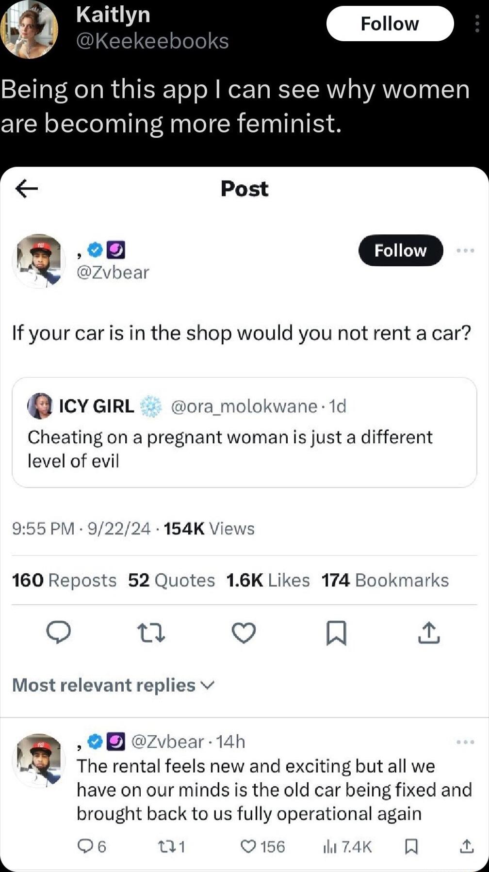 Kaitl g aitlyn Being on this app can see why women are becoming more feminist Post If your car is in the shop would you not rent a car rcyeirL wora_molokwane 1d Cheating on a pregnant woman s just a different level of evil 955 PM 92224 154K Views 160 Reposts 52 Quotes 16K Likes 174 Bookmarks o u Qo A Most relevant replies v I zvbear 14h The rental feels new and exciting but all we have on our mind