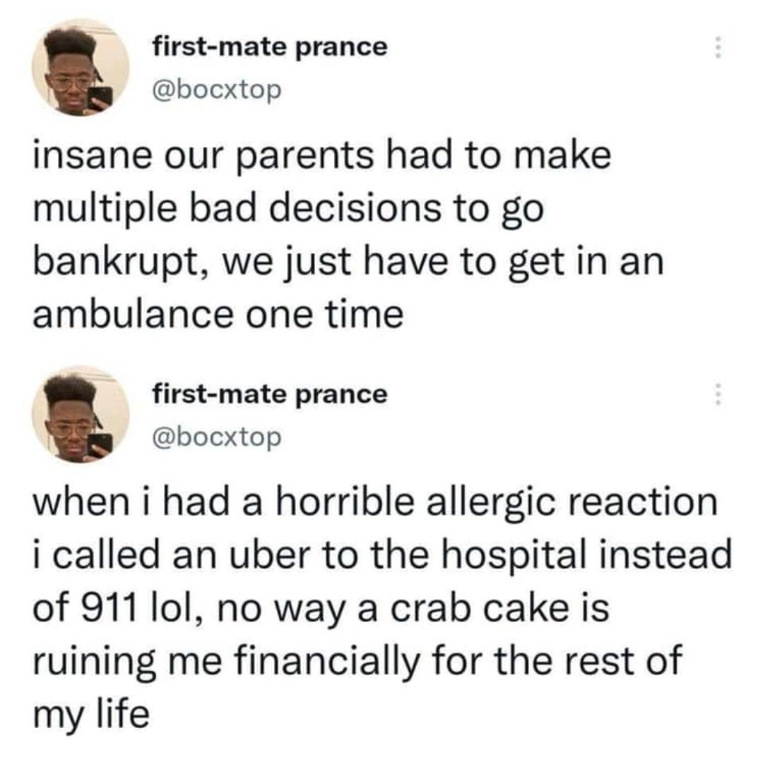 first mate prance bocxtop insane our parents had to make multiple bad decisions to go bankrupt we just have to get in an ambulance one time first mate prance bocxtop when i had a horrible allergic reaction i called an uber to the hospital instead of 911 lol no way a crab cake is ruining me financially for the rest of my life