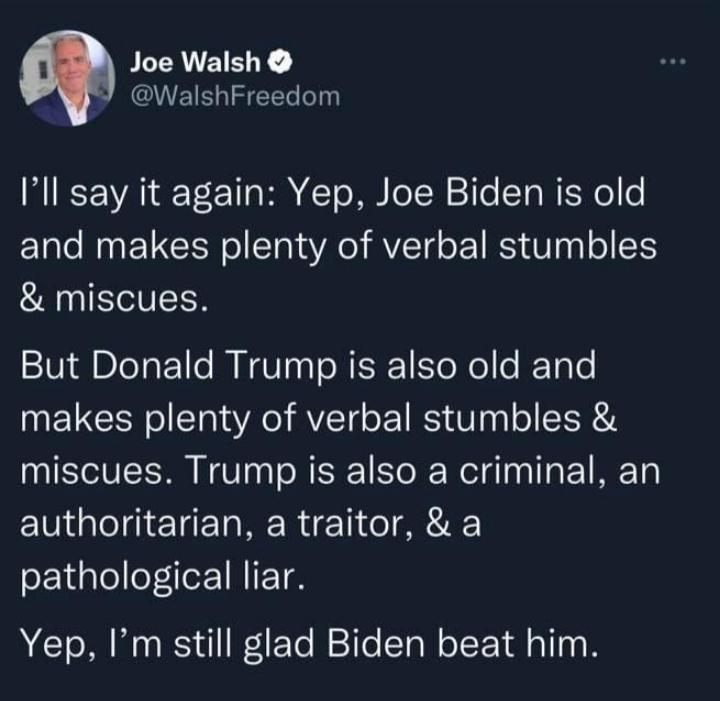 Joe Walsh WalshFreedom 1 VA T B T o T T T Mo o and makes plenty of verbal stumbles miscues But Donald Trump is also old and makes plenty of verbal stumbles miscues Trump is also a criminal an authoritarian a traitor a SETlelleleEINIETM Yep Im still glad Biden beat him