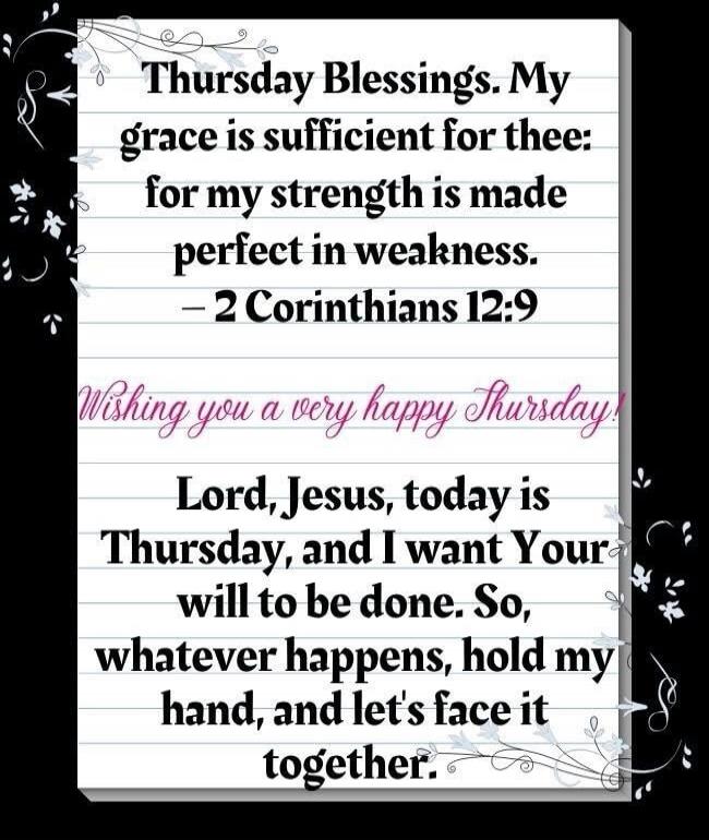 Thursday Blessings. My grace is sufficient for thee: for my strength is made perfect in weakness. - 2 Corinthians 12:9 Wishing you a very happy Thursday! Lord, Jesus, today is Thursday, and I want Your will to be done. So, whatever happens, hold my hand, and let's face it together.