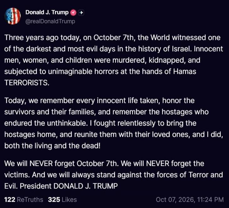 Donald J. Trump @realDonaldTrump Three years ago today, on October 7th, the World witnessed one of the darkest and most evil days in the history of Israel. Innocent men, women, and children were murdered, kidnapped, and subjected to unimaginable horrors at the hands of Hamas TERRORISTS. Today, we remember every innocent life taken, honor the surviv