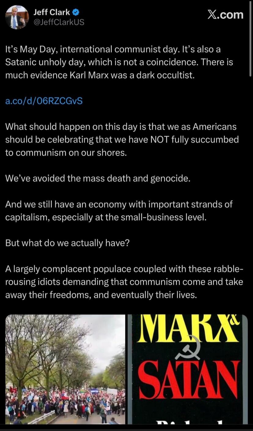 Jeff Clark @JeffClarkUS It's May Day, international communist day. It's also a Satanic unholy day, which is not a coincidence. There is much evidence Karl Marx was a dark occultist. a.co/d/06RZCGVS What should happen on this day is that we as Americans should be celebrating that we have NOT fully succumbed to communism on our shores. We've avoided 