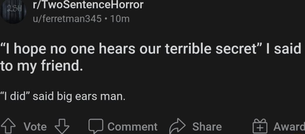 rTwoSentenceHorror uferretman34s 10m I hope no one hears our terrible secret said to my friend I did said big ears man 4 Vote b comment Share Award