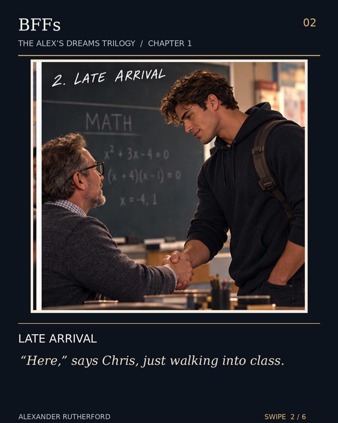 BFFS THE ALEX'S DREAMS TRILOGY / CHAPTER 1 02 2. LATE ARRIVAL MATH x² + 3x - 4 = 0 (x + 4)(x - 1) = 0 x = -4, 1 LATE ARRIVAL “Here,” says Chris, just walking into class. ALEXANDER RUTHERFORD SWIPE 2 / 6