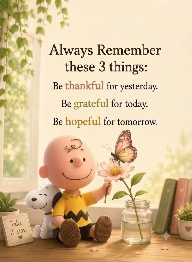 Always Remember these 3 things: Be thankful for yesterday. Be grateful for today. Be hopeful for tomorrow. Take it slow