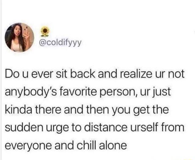 coldifyyy Do u ever sit back and realize ur not anybodys favorite person ur just kinda there and then you get the sudden urge to distance urself from everyone and chill alone