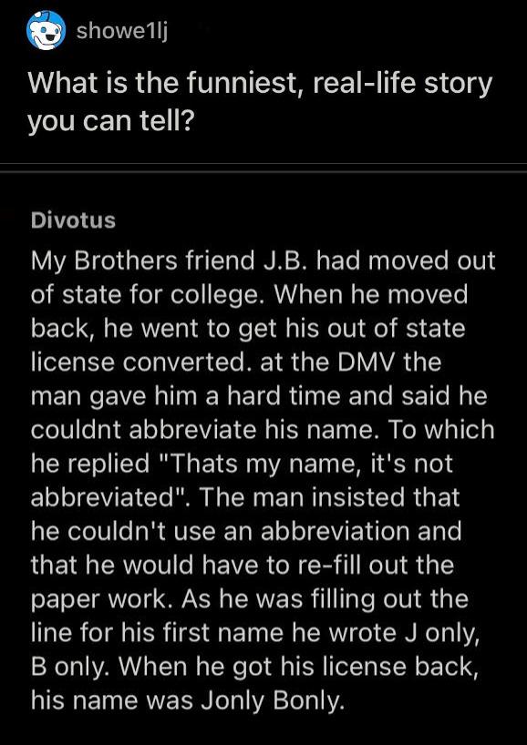 o showellj What is the funniest real life story you can tell T My Brothers friend JB had moved out of state for college When he moved back he went to get his out of state eLTa N eteVTa Te M 1 4 TSN D VAVAR 1Y man gave him a hard time and said he couldnt abbreviate his name To which he replied Thats my name its not abbreviated The man insisted that R eIV es R QVETIE T WET o o JWVIE T TaRET Lo that 