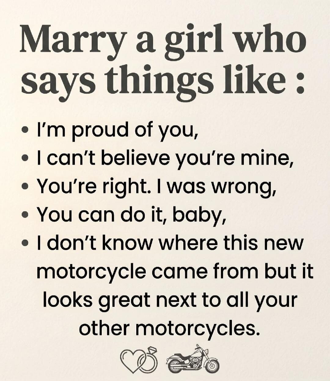 Marry a girl who says things like: I'm proud of you, I can't believe you're mine, You're right. I was wrong, You can do it, baby, I don't know where this new motorcycle came from but it looks great next to all your other motorcycles.