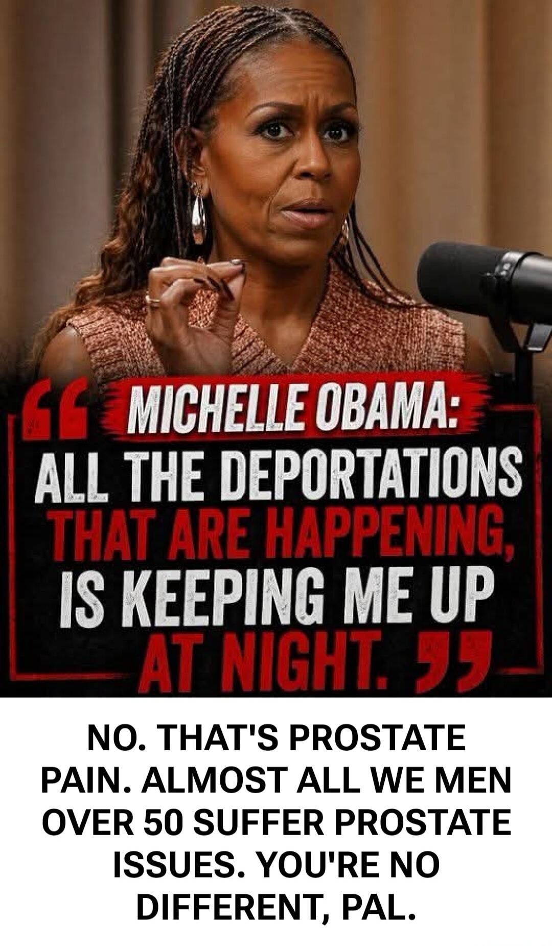 MICHELLE OBAMA: ALL THE DEPORTATIONS THAT ARE HAPPENING, IS KEEPING ME UP AT NIGHT. NO. THAT'S PROSTATE PAIN. ALMOST ALL WE MEN OVER 50 SUFFER PROSTATE ISSUES. YOU'RE NO DIFFERENT, PAL.