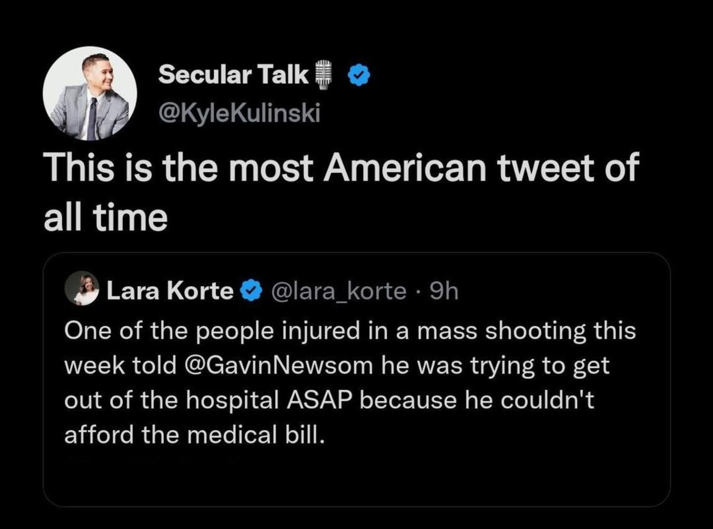 SecularTalk KyleKulinski This is the most American tweet of all time Lara Korte lara_korte 9h One of the people injured in a mass shooting this week told GavinNewsom he was trying to get out of the hospital ASAP because he couldnt afford the medical bill