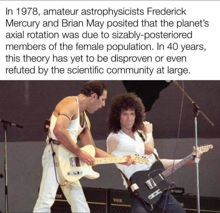 In 1978 amateur astrophysicists Frederick Mercury and Brian May posited that the planets axial rotation was due to sizably posteriored members of the female population In 40 years this theory has yet to be disproven or even refuted by the scientific community at large