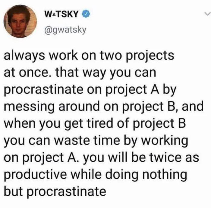 W TSKY gwatsky always work on two projects at once that way you can procrastinate on project A by messing around on project B and when you get tired of project B you can waste time by working on project A you will be twice as productive while doing nothing but procrastinate