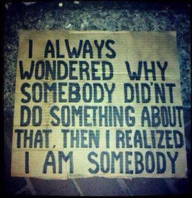 I ALWAYS WONDERED WHY SOMEBODY DIDN'T DO SOMETHING ABOUT THAT. THEN I REALIZED I AM SOMEBODY