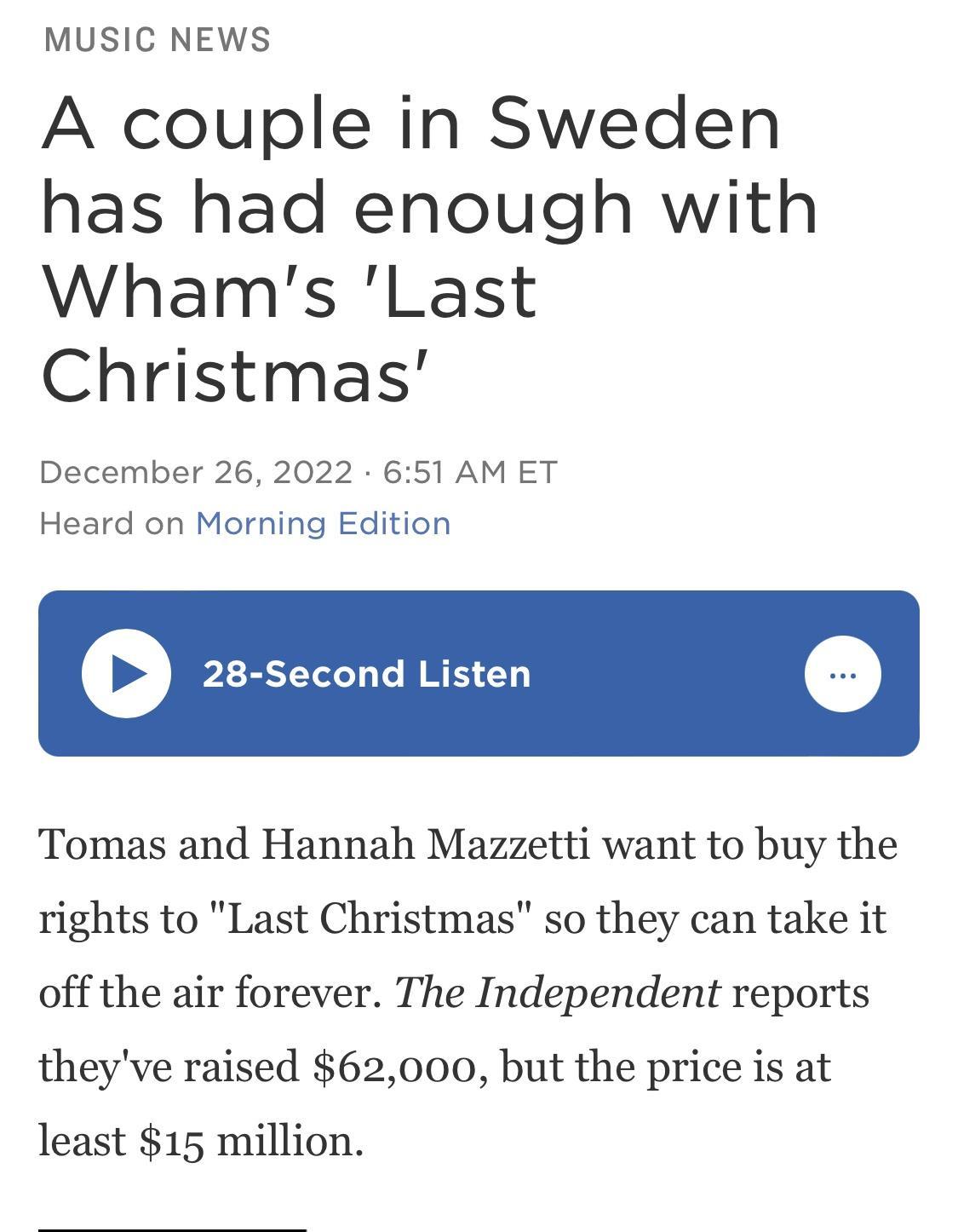MUSIC NEWS A couple in Sweden has had enough with Whams Last Christmas December 26 2022 651 AM ET Heard on Morning Edition Second Listen Tomas and Hannah Mazzetti want to buy the rights to Last Christmas so they can take it off the air forever The Independent reports theyve raised 62000 but the price is at least 15 million