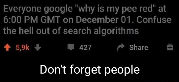 Everyone google why is my pee red at 600 PM GMT on December 01 Confuse the hell out of search algorithms 4 5 m 427 share Dont forget people