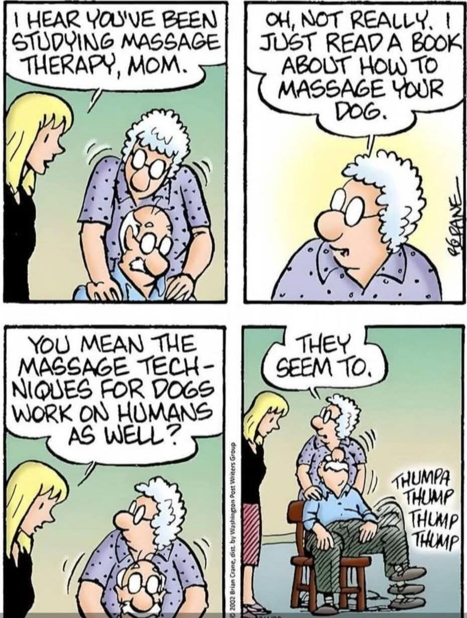 I HEAR YOU'VE BEEN STUDYING MASSAGE THERAPY, MOM. Oh, not really. I just read a book about how to massage your dog. YOU MEAN THE MASSAGE TECHNIQUES FOR DOGS WORK ON HUMANS AS WELL? THUMPA THUMP THUMP THUMP