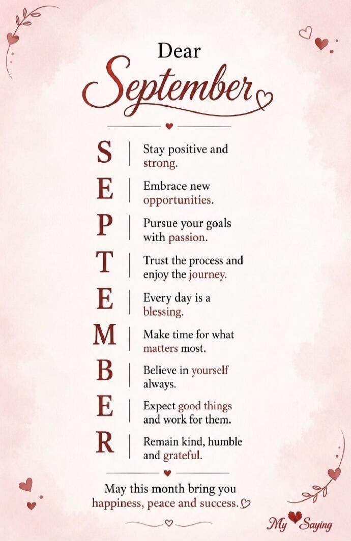 Dear September S Stay positive and strong. E Embrace new opportunities. P Pursue your goals with passion. T Trust the process and enjoy the journey. E Every day is a blessing. M Make time for what matters most. B Believe in yourself always. E Expect good things and work for them. R Remain kind, humble and grateful. May this month bring you happines
