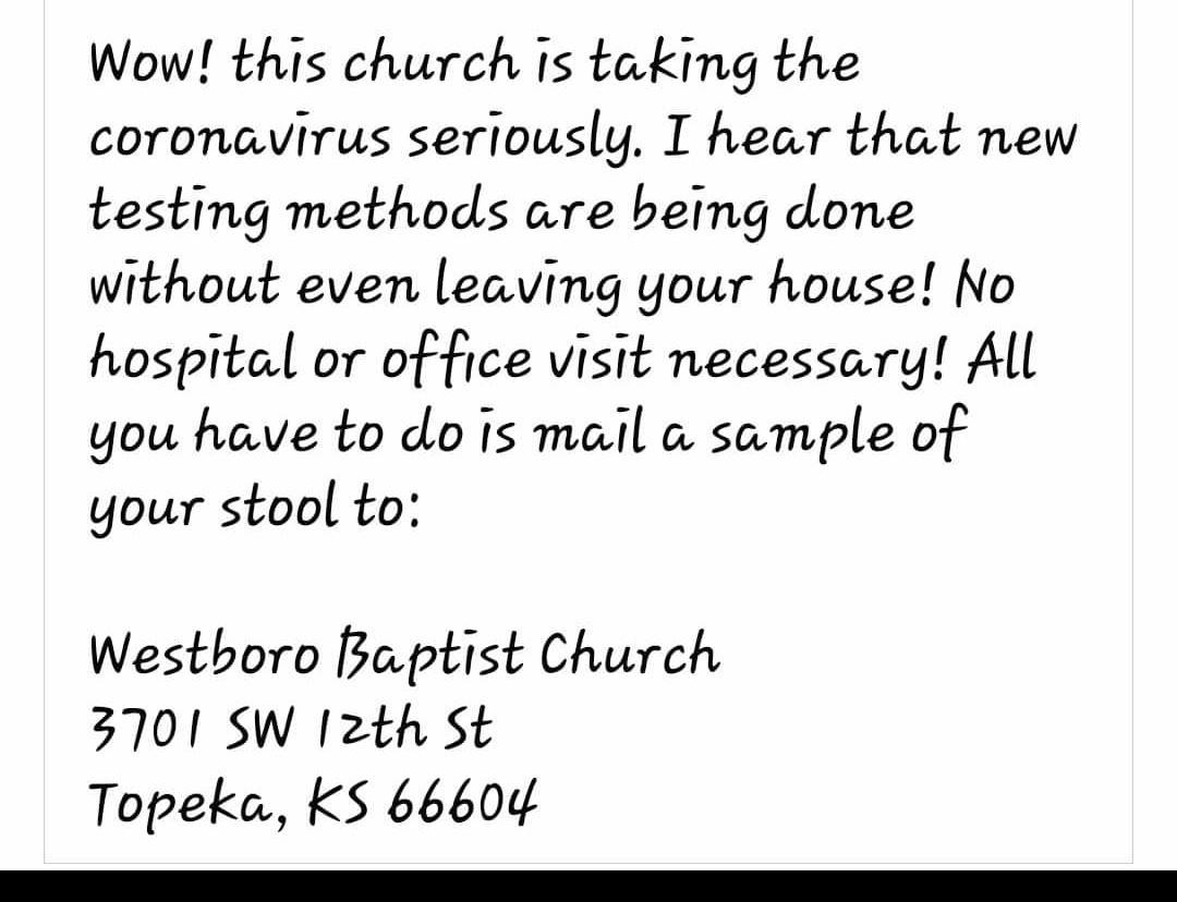 Wow this church is taking the coronavirus seriously I hear that new testing methods are being done without even leaving your house No hospital or office visit necessary All you have to do is mail a sample of your stool to Westboro Baptist Church 3701 SW I2th St Topeka KS 66604 s