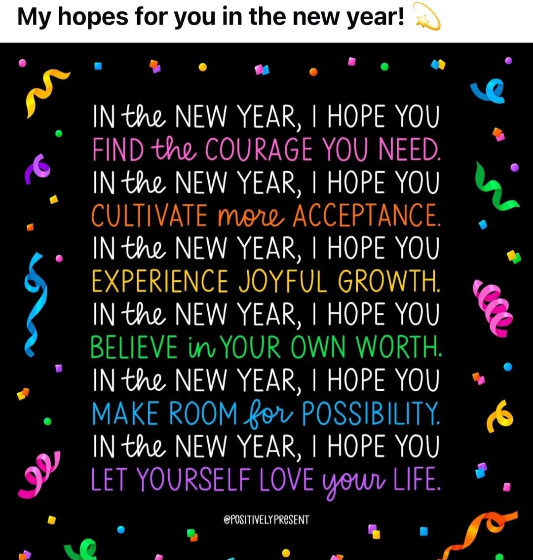 My hopes for you in the new year! IN the NEW YEAR, I HOPE YOU FIND the COURAGE YOU NEED. IN the NEW YEAR, I HOPE YOU CULTIVATE more ACCEPTANCE. IN the NEW YEAR, I HOPE YOU EXPERIENCE JOYFUL GROWTH. IN the NEW YEAR, I HOPE YOU BELIEVE IN YOUR OWN WORTH. IN the NEW YEAR, I HOPE YOU MAKE ROOM for POSSIBILITY. In the NEW YEAR, I HOPE YOU LET YOURSELF L
