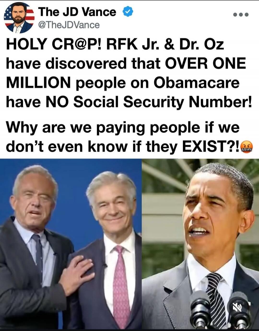 The JD Vance @TheJDVance HOLY CR@P! RFK Jr. & Dr. Oz have discovered that OVER ONE MILLION people on Obamacare have NO Social Security Number! Why are we paying people if we don't even know if they EXIST?!