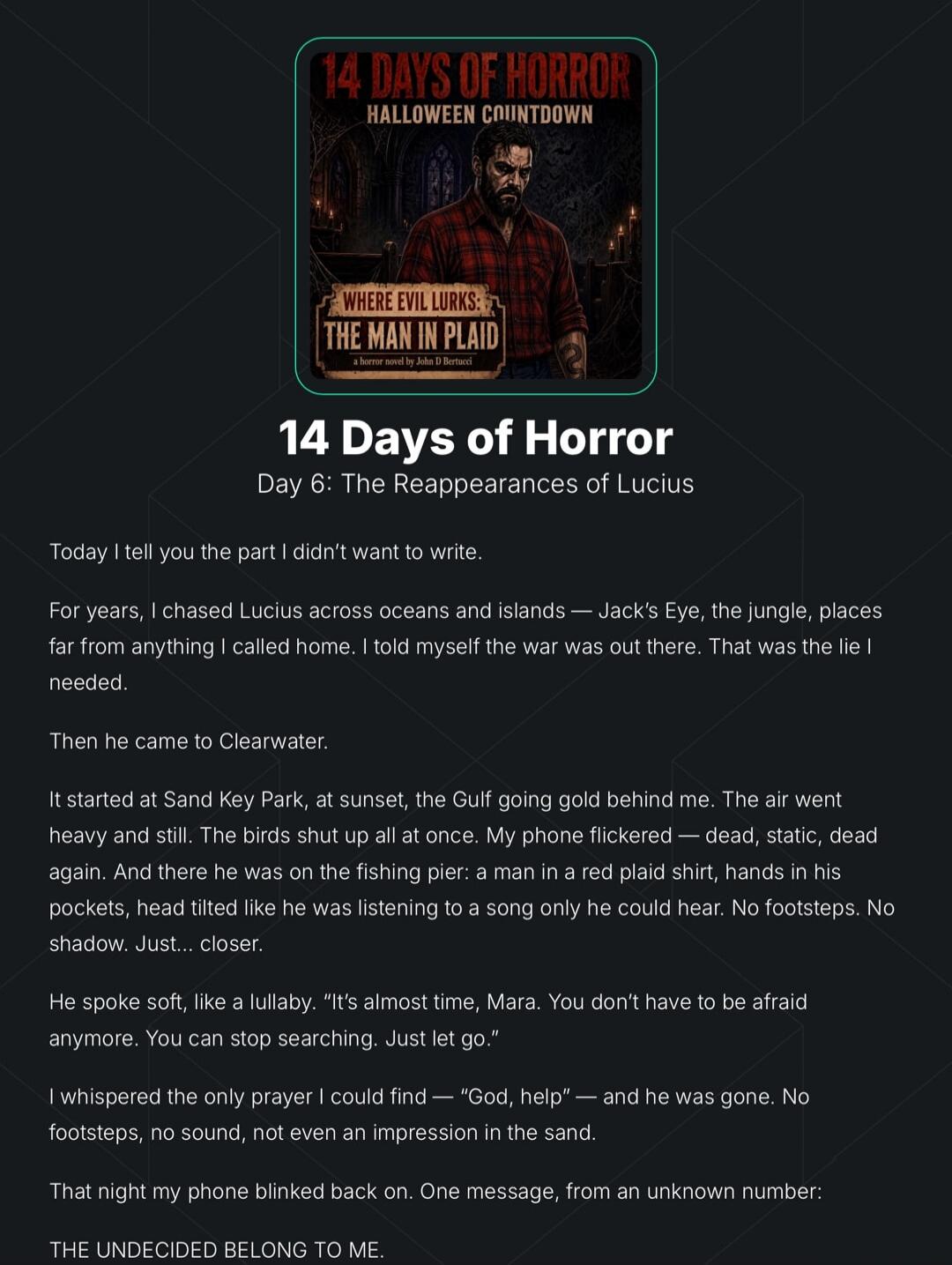 14 DAYS OF HORROR HALLOWEEN COUNTDOWN WHERE EVIL LURKS: THE MAN IN PLAID a horror novel by John D Bertucci 14 Days of Horror Day 6: The Reappearances of Lucius Today I tell you the part I didn't want to write. For years, I chased Lucius across oceans and islands — Jack's Eye, the jungle, places far from anything I called home. I told myself the war