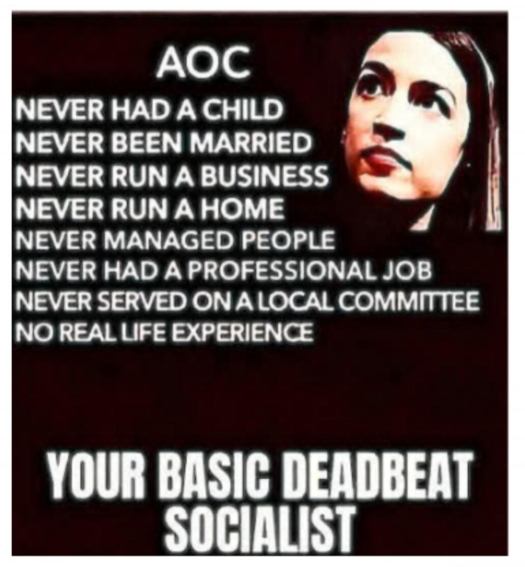 AOC NEVER HAD A CHILD NEVER BEEN MARRIED NEVER RUN A BUSINESS NEVER RUN A HOME NEVER MANAGED PEOPLE NEVER HAD A PROFESSIONAL JOB NEVER SERVED ON A LOCAL COMMITTEE NO REAL LIFE EXPERIENCE YOUR BASIC DEADBEAT SOCIALIST