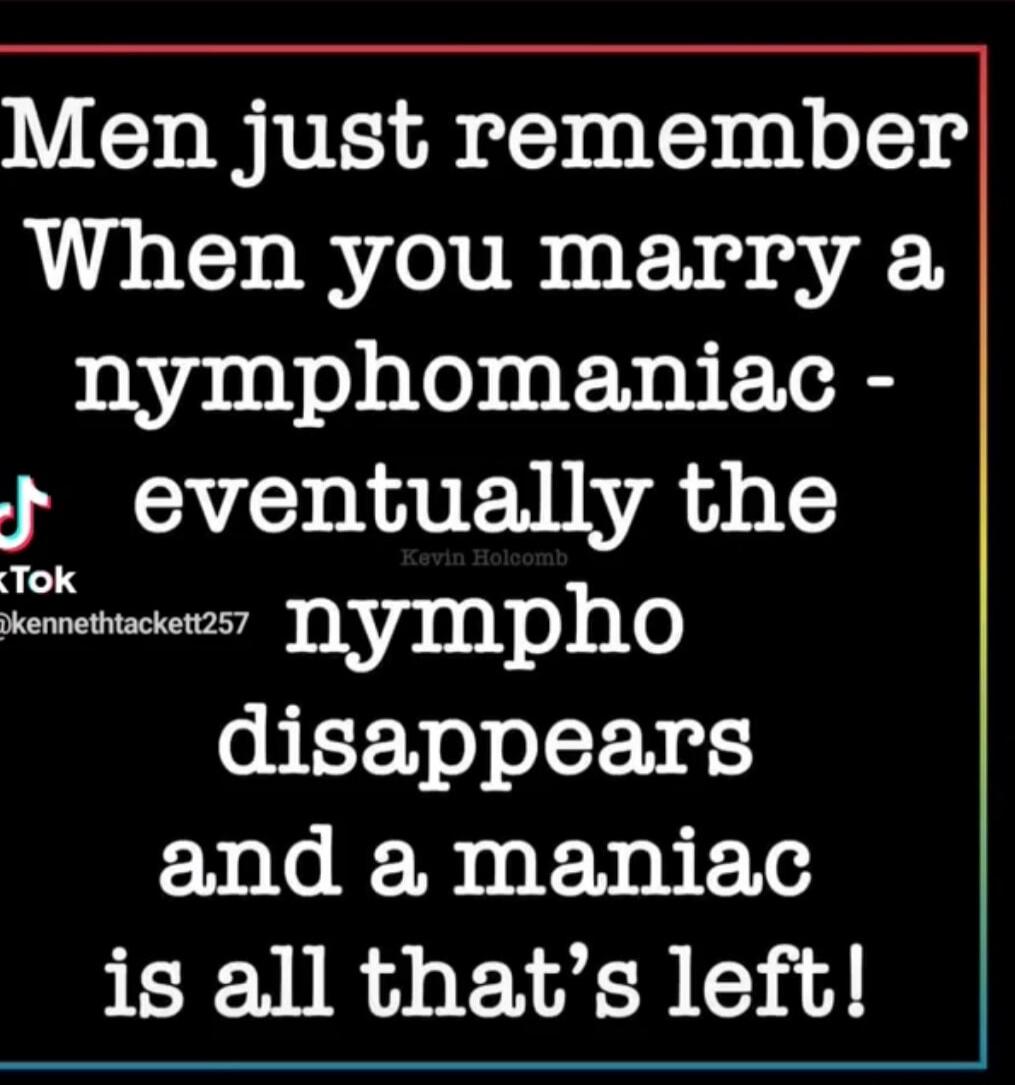 Men just remember When you marry a nymphomaniac - eventually the nympho disappears and a maniac is all that's left!