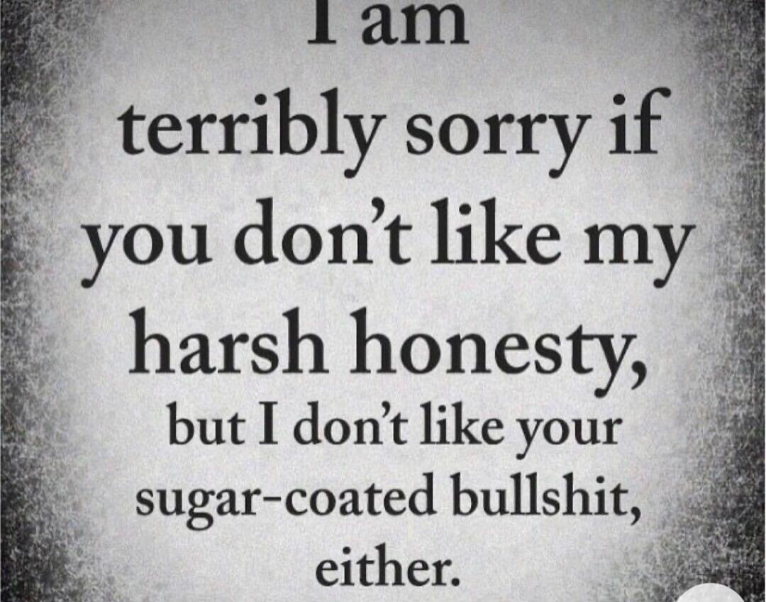 I am terribly sorry if you don't like my harsh honesty, but I don't like your sugar-coated bullshit, either.