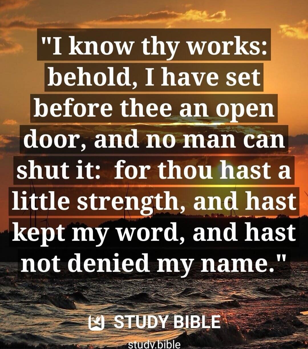 I know thy works: behold, I have set before thee an open door, and no man can shut it: for thou hast a little strength, and hast kept my word, and hast not denied my name. STUDY BIBLE study.bible