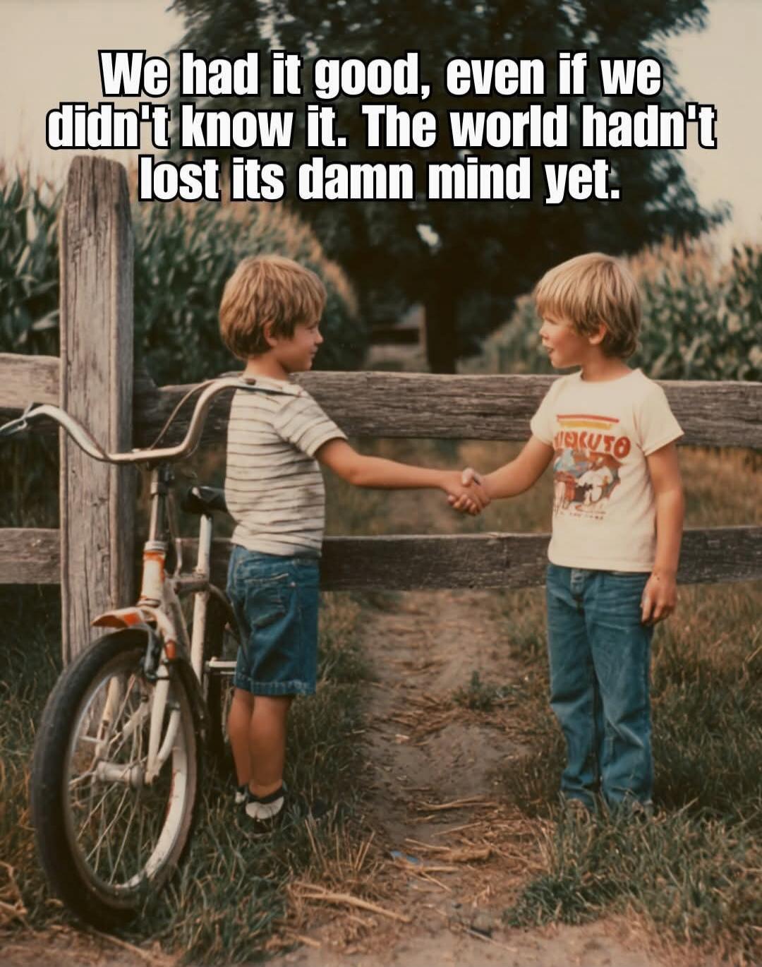 We had it good, even if we didn't know it. The world hadn't lost its damn mind yet.