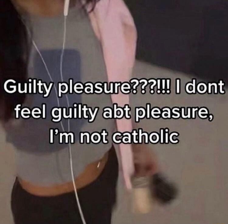 Guilty pleasure???!!! I dont feel guilty abt pleasure, I'm not catholic