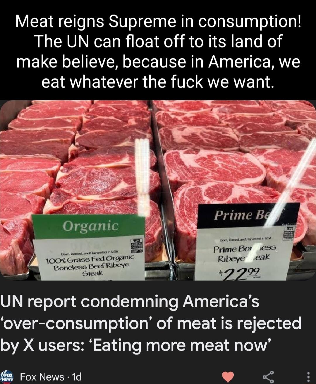 Meat reigns Supreme in consumption The UN can float off to its land of make believe because in America we CEIAVLELCIEI R R 1 QUTRVET UN report condemning Americas over consumption of meat is rejected by X users Eating more meat now Fox News 1d